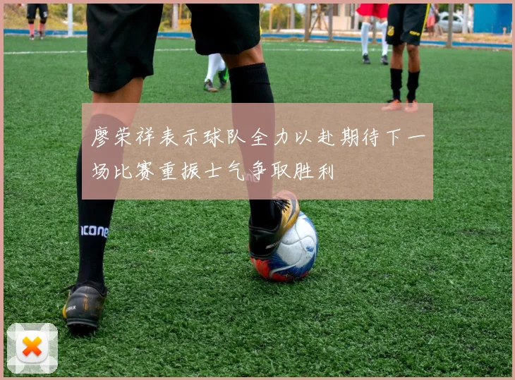 廖荣祥表示球队全力以赴期待下一场比赛重振士气争取胜利