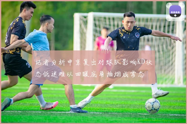 记者分析申京复出对球队影响KD状态低迷难以回暖底角抽烟成常态
