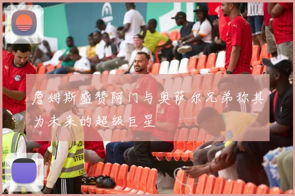 詹姆斯盛赞阿门与奥萨尔兄弟称其为未来的超级巨星