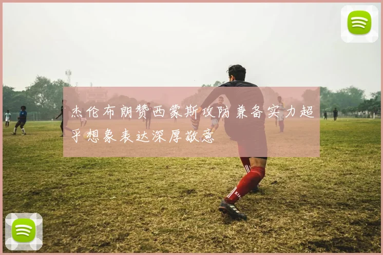 杰伦布朗赞西蒙斯攻防兼备实力超乎想象表达深厚敬意