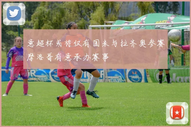 意超杯或将仅有国米与拉齐奥参赛摩洛哥有意承办赛事