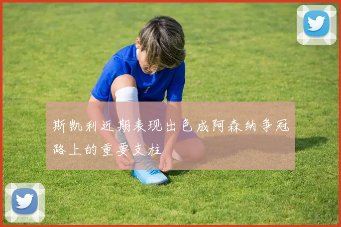 斯凯利近期表现出色成阿森纳争冠路上的重要支柱