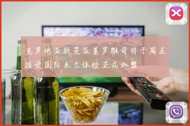 克罗地亚新星亚基罗维奇将于周五接受国际米兰体检正式加盟