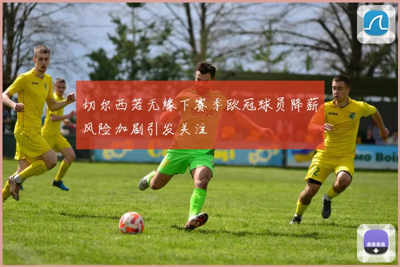 切尔西若无缘下赛季欧冠球员降薪风险加剧引发关注