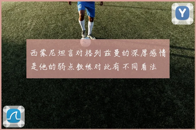西蒙尼坦言对格列兹曼的深厚感情是他的弱点教练对此有不同看法