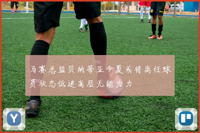 马赛总监贝纳蒂亚今夏或将离任球员状态低迷高层无能为力