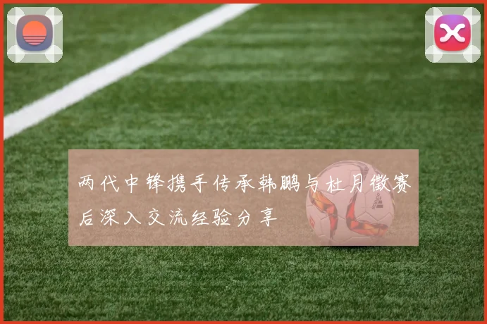 两代中锋携手传承韩鹏与杜月徵赛后深入交流经验分享