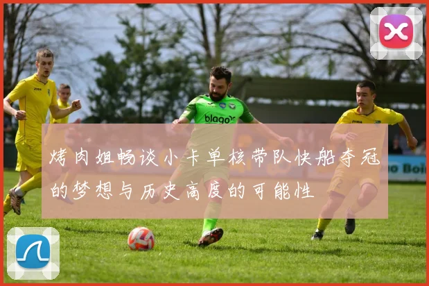 烤肉姐畅谈小卡单核带队快船夺冠的梦想与历史高度的可能性