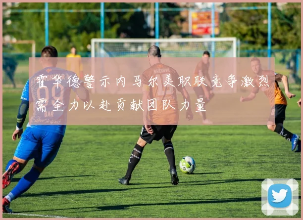 霍华德警示内马尔美职联竞争激烈需全力以赴贡献团队力量