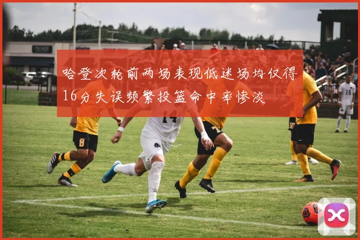 哈登次轮前两场表现低迷场均仅得16分失误频繁投篮命中率惨淡