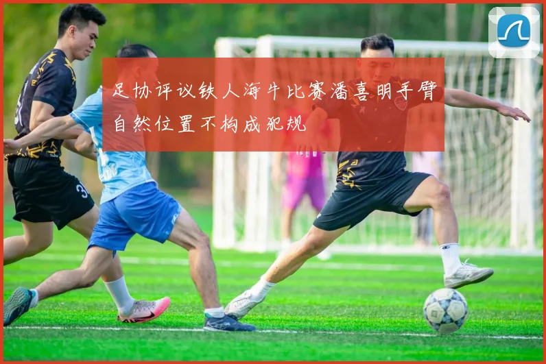 足协评议铁人海牛比赛潘喜明手臂自然位置不构成犯规