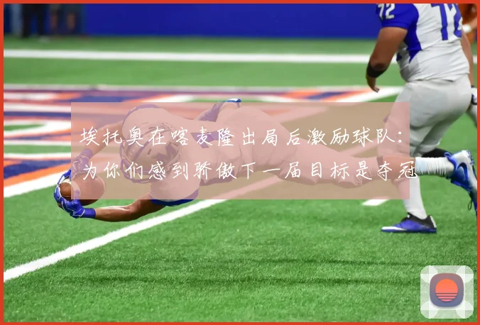 埃托奥在喀麦隆出局后激励球队：为你们感到骄傲下一届目标是夺冠