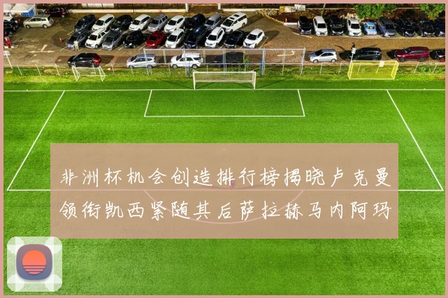 非洲杯机会创造排行榜揭晓卢克曼领衔凯西紧随其后萨拉赫马内阿玛德跻身前五