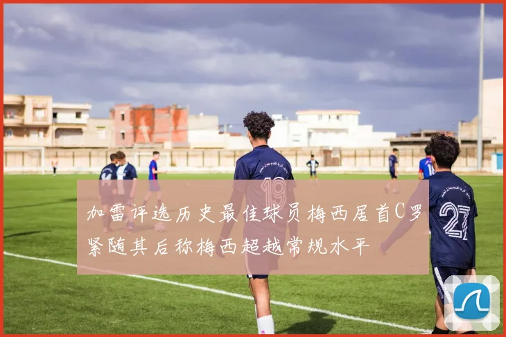 加雷评选历史最佳球员梅西居首C罗紧随其后称梅西超越常规水平